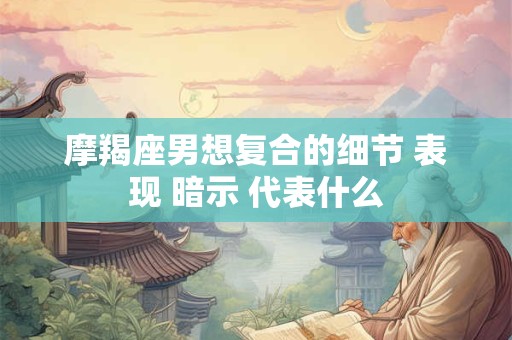 摩羯座男想复合的细节 表现 暗示 代表什么