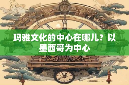 玛雅文化的中心在哪儿？以墨西哥为中心