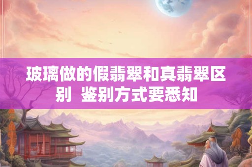 玻璃做的假翡翠和真翡翠区别  鉴别方式要悉知