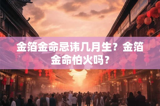 金箔金命忌讳几月生？金箔金命怕火吗？