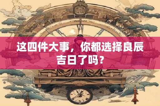这四件大事，你都选择良辰吉日了吗？