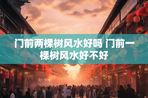 门前两棵树风水好吗 门前一棵树风水好不好