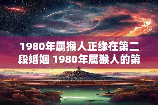 1980年属猴人正缘在第二段婚姻 1980年属猴人的第二段婚姻会有正缘吗