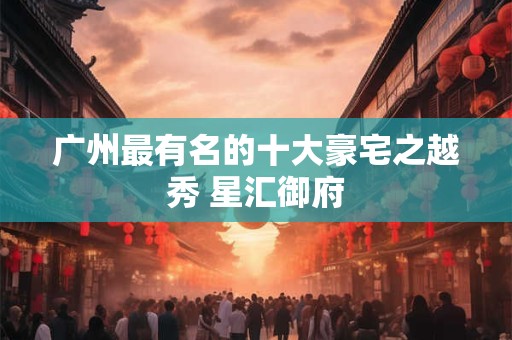 广州最有名的十大豪宅之越秀 星汇御府