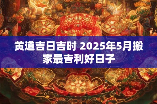 黄道吉日吉时 2025年5月搬家最吉利好日子