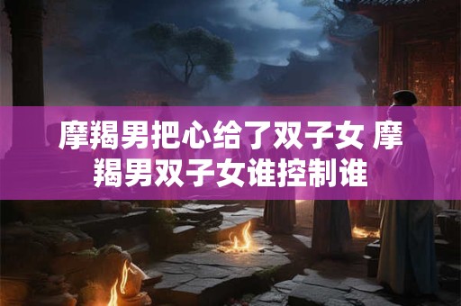 摩羯男把心给了双子女 摩羯男双子女谁控制谁