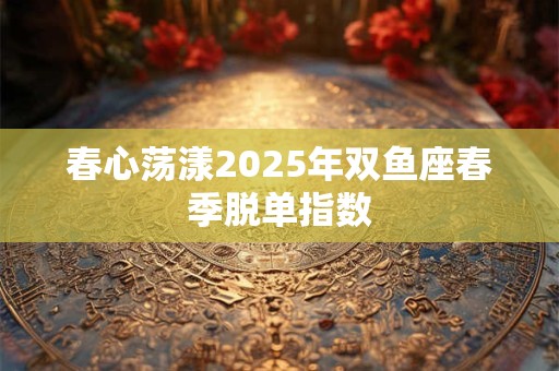 春心荡漾2025年双鱼座春季脱单指数