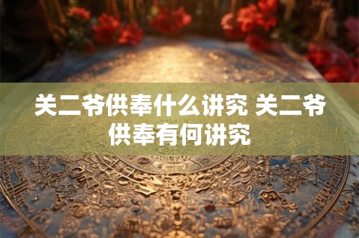 关二爷供奉什么讲究 关二爷供奉有何讲究