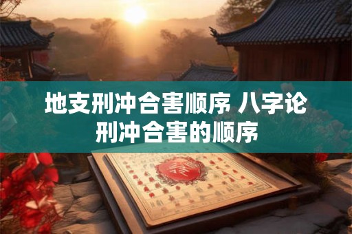 地支刑冲合害顺序 八字论刑冲合害的顺序