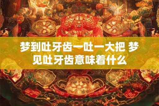 梦到吐牙齿一吐一大把 梦见吐牙齿意味着什么