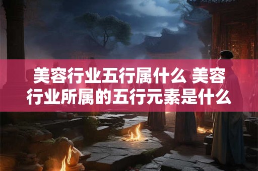 美容行业五行属什么 美容行业所属的五行元素是什么