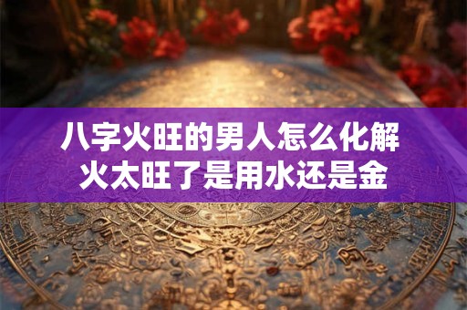 八字火旺的男人怎么化解 火太旺了是用水还是金