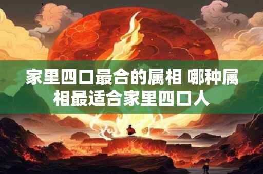 家里四口最合的属相 哪种属相最适合家里四口人