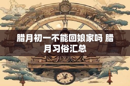 腊月初一不能回娘家吗 腊月习俗汇总