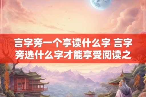 言字旁一个享读什么字 言字旁选什么字才能享受阅读之乐 言字旁一个享读什么字 言字旁选什么字才能享受阅读之乐