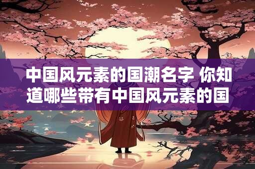 中国风元素的国潮名字 你知道哪些带有中国风元素的国潮名字