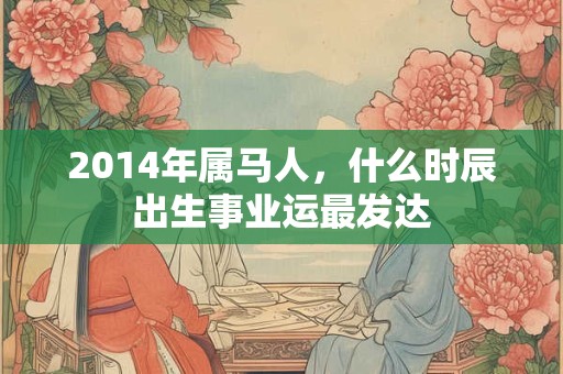 2014年属马人，什么时辰出生事业运最发达