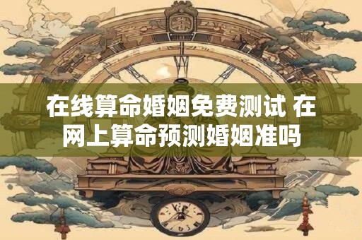 在线算命婚姻免费测试 在网上算命预测婚姻准吗