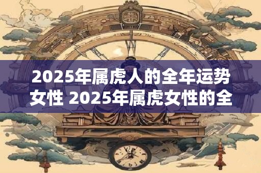 2025年属虎人的全年运势女性 2025年属虎女性的全年运势如何