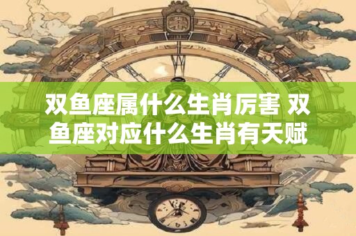 双鱼座属什么生肖厉害 双鱼座对应什么生肖有天赋
