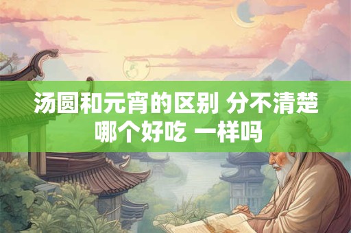 汤圆和元宵的区别 分不清楚 哪个好吃 一样吗