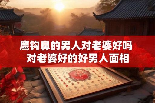 鹰钩鼻的男人对老婆好吗 对老婆好的好男人面相