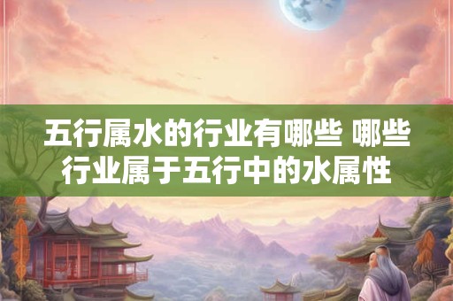 五行属水的行业有哪些 哪些行业属于五行中的水属性 五行属水的行业有哪些 哪些行业属于五行中的水属性