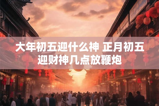 大年初五迎什么神 正月初五迎财神几点放鞭炮