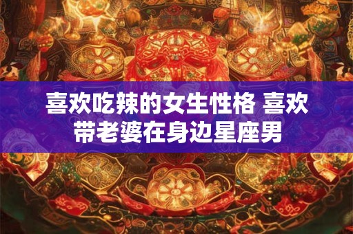 喜欢吃辣的女生性格 喜欢带老婆在身边星座男