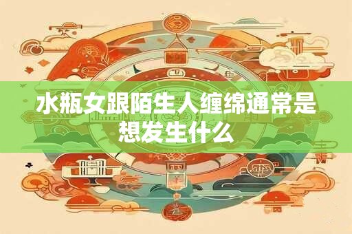 水瓶女跟陌生人缠绵通常是想发生什么