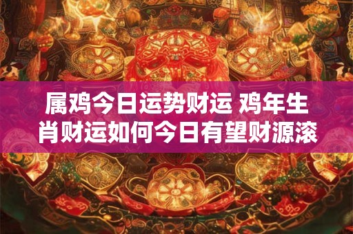 属鸡今日运势财运 鸡年生肖财运如何今日有望财源滚滚吗