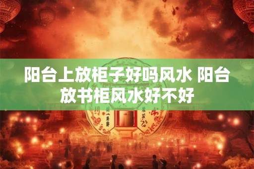 阳台上放柜子好吗风水 阳台放书柜风水好不好