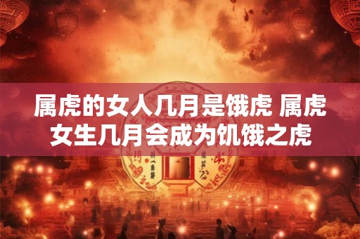 属虎的女人几月是饿虎 属虎女生几月会成为饥饿之虎 属虎的女人几月是饿虎 属虎女生几月会成为饥饿之虎