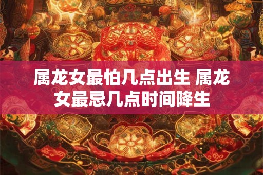 属龙女最怕几点出生 属龙女最忌几点时间降生