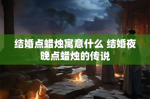 结婚点蜡烛寓意什么 结婚夜晚点蜡烛的传说