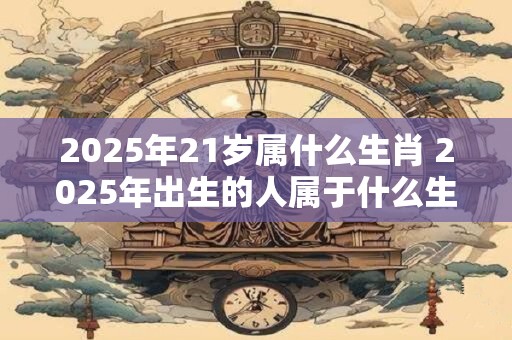 2025年21岁属什么生肖 2025年出生的人属于什么生肖