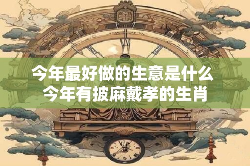 今年最好做的生意是什么 今年有披麻戴孝的生肖