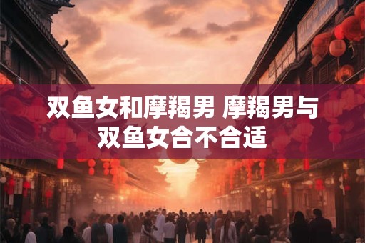 双鱼女和摩羯男 摩羯男与双鱼女合不合适