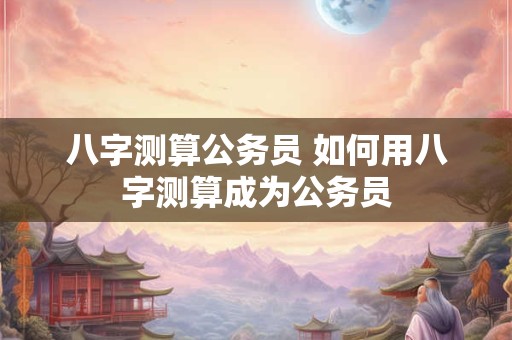 八字测算公务员 如何用八字测算成为公务员 八字测算公务员 如何用八字测算成为公务员