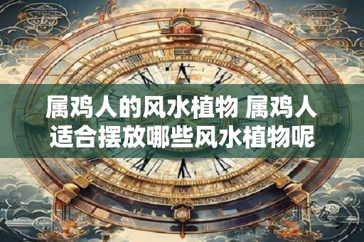 属鸡人的风水植物 属鸡人适合摆放哪些风水植物呢