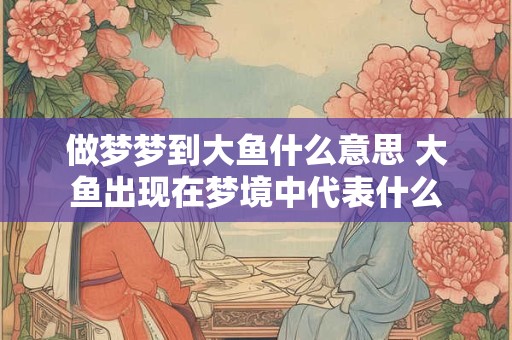 做梦梦到大鱼什么意思 大鱼出现在梦境中代表什么