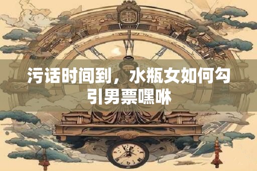 污话时间到，水瓶女如何勾引男票嘿咻