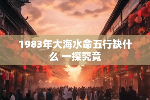 1983年大海水命五行缺什么 一探究竟
