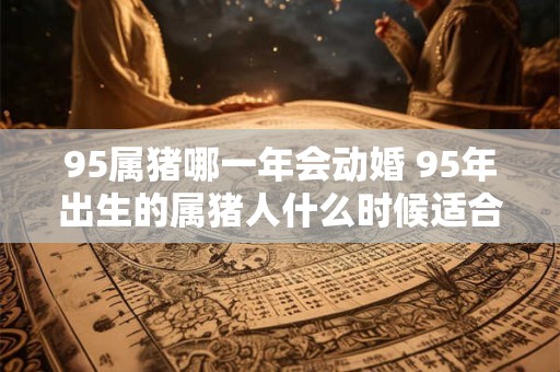 95属猪哪一年会动婚 95年出生的属猪人什么时候适合结婚