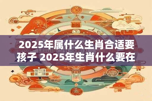 2025年属什么生肖合适要孩子 2025年生肖什么要在2025年生孩子应该选哪个生肖