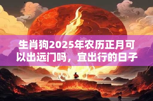 生肖狗2025年农历正月可以出远门吗，宜出行的日子