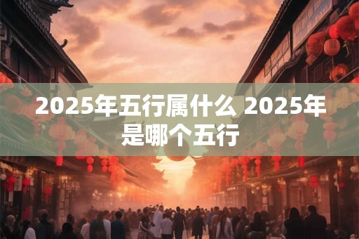 2025年五行属什么 2025年是哪个五行