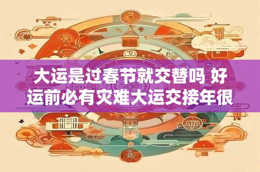大运是过春节就交替吗 好运前必有灾难大运交接年很惨