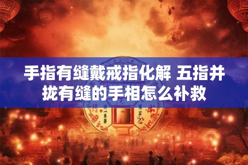 手指有缝戴戒指化解 五指并拢有缝的手相怎么补救