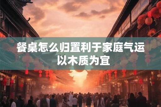 餐桌怎么归置利于家庭气运  以木质为宜